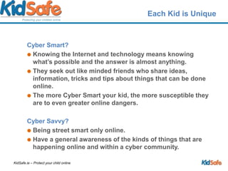 Each Kid is UniqueCyber Smart?	Knowing the Internet and technology means knowing what’s possible and the answer is almost anything.They seek out like minded friends who share ideas, information, tricks and tips about things that can be done online. The more Cyber Smart your kid, the more susceptible they are to even greater online dangers. Cyber Savvy?Being street smart only online. Have a general awareness of the kinds of things that are happening online and within a cyber community. 