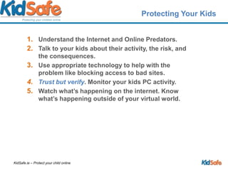 Protecting Your KidsUnderstand the Internet and Online Predators.Talk to your kids about their activity, the risk, and the consequences.Use appropriate technology to help with the problem like blocking access to bad sites.Trust but verify. Monitor your kids PC activity.Watch what’s happening on the internet. Know what’s happening outside of your virtual world. 