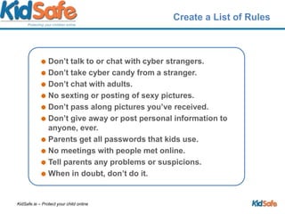 Create a List of RulesDon’t talk to or chat with cyber strangers.Don’t take cyber candy from a stranger.Don’t chat with adults.No sexting or posting of sexy pictures.Don’t pass along pictures you’ve received.Don’t give away or post personal information to anyone, ever.Parents get all passwords that kids use.No meetings with people met online.Tell parents any problems or suspicions.When in doubt, don’t do it.