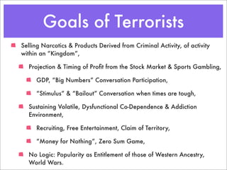 Goals of Terrorists
Selling Narcotics & Products Derived from Criminal Activity, of activity
within an “Kingdom”,

  Projection & Timing of Proﬁt from the Stock Market & Sports Gambling,

     GDP, “Big Numbers” Conversation Participation,

     “Stimulus” & “Bailout” Conversation when times are tough,

  Sustaining Volatile, Dysfunctional Co-Dependence & Addiction
  Environment,

     Recruiting, Free Entertainment, Claim of Territory,

     “Money for Nothing”, Zero Sum Game,

  No Logic: Popularity as Entitlement of those of Western Ancestry,
  World Wars.
 