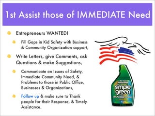 1st Assist those of IMMEDIATE Need
  Entrepreneurs WANTED!
    Fill Gaps in Kid Safety with Business
    & Community Organization support,

  Write Letters, give Comments, ask
  Questions & make Suggestions,
    Communicate on Issues of Safety,
    Immediate Community Need, &
    Problems to those in Public Ofﬁce,
    Businesses & Organizations,

    Follow up & make sure to Thank
    people for their Response, & Timely
    Assistance.
 