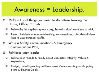 Awareness = Leadership.
Make a List of things you need to do before Leaving the
House, Ofﬁce, Car, etc.
 Follow the list step-by-step each day, Terrorists don’t want you to think,
 Record incidents of abnormal activity, conversations, coincidental News
 links to your Personal Proﬁle,

Write a Safety Communications & Emergency
Communications Plan,
Reinforce your ideals:
 Talk to your Friends & Family about Character, Integrity, Values &
 Aspirations,
 Budget, put off spending until tomorrow, Communicate your shopping
 plans & Savings Goals.
 