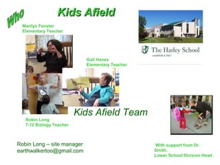 Marilyn Fenster
Elementary Teacher
Gail Hanss
Elementary Teacher
Robin Long
7-12 Biology Teacher
Kids Afield Team
With support from Dr.
Smith,
Lower School Division Head
Kids AfieldKids Afield
Robin Long – site manager
earthwalkertoo@gmail.com
 