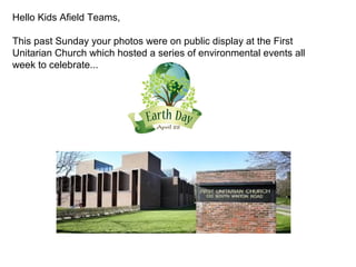 Hello Kids Afield Teams,
This past Sunday your photos were on public display at the First
Unitarian Church which hosted a series of environmental events all
week to celebrate...
 
