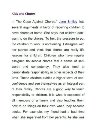 Kids and Chores

In The Case Against Chores,¨ Jane Smiley lists
several arguments in favor of requiring children to
have chores at home. She says that children don’t
want to do the chores. To her, the pressure to put
the children to work is unrelenting. I disagree with
her stance and think that chores are really life
lessons for children. Children who have regular
assigned household chores feel a sense of self-
worth and competency. They also tend to
demonstrate responsibility in other aspects of their
lives. These children exhibit a higher level of self-
confidence and see themselves as an integral part
of their family. Chores are a good way to teach
responsibility to children. It is what is expected of
all members of a family and also teaches them
how to do things on their own when they become
adults. For example, my friend had a bad time
when she separated from her parents. As she was
 