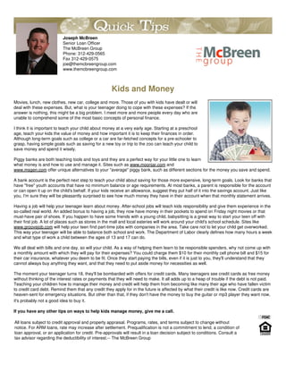 Joseph McBreen
                          Senior Loan Officer
                          The McBreen Group
                          Phone: 312-429-0565
                          Fax 312-429-0575
                          joe@themcbreengroup.com
                          www.themcbreengroup.com



                                                     Kids and Money
Movies, lunch, new clothes, new car, college and more. Those of you with kids have dealt or will
deal with these expenses. But, what is your teenager doing to cope with these expenses? If the
answer is nothing, this might be a big problem. I meet more and more people every day who are
unable to comprehend some of the most basic concepts of personal finance.

I think it is important to teach your child about money at a very early age. Starting at a preschool
age, teach your kids the value of money and how important it is to keep their finances in order.
Although long-term goals such as college or a car are far-fetched concepts for a pre-schooler to
grasp, having simple goals such as saving for a new toy or trip to the zoo can teach your child to
save money and spend it wisely.

Piggy banks are both teaching tools and toys and they are a perfect way for your little one to learn
what money is and how to use and manage it. Sites such as www.moonjar.com and
www.msgen.com offer unique alternatives to your "average" piggy bank, such as different sections for the money you save and spend.

A bank account is the perfect next step to teach your child about saving for those more expensive, long-term goals. Look for banks that
have "free" youth accounts that have no minimum balance or age requirements. At most banks, a parent is responsible for the account
or can open it up on the child's behalf. If your kids receive an allowance, suggest they put half of it into the savings account. Just like
you, I'm sure they will be pleasantly surprised to see how much money they have in their account when that monthly statement arrives.

Having a job will help your teenager learn about money. After-school jobs will teach kids responsibility and give them experience in the
so-called real world. An added bonus to having a job, they now have money in their pockets to spend on Friday night movies or that
must-have pair of shoes. If you happen to have some friends with a young child, babysitting is a great way to start your teen off with
their first job. A lot of places such as stores in the mall and local eateries will work around your child's school schedule. Sites like
www.groovejob.com will help your teen find part-time jobs with companies in the area. Take care not to let your child get overworked.
This way your teenager will be able to balance both school and work. The Department of Labor clearly defines how many hours a week
and what type of work a child between the ages of 13 and 17 can do.

We all deal with bills and one day, so will your child. As a way of helping them learn to be responsible spenders, why not come up with
a monthly amount with which they will pay for their expenses? You could charge them $10 for their monthly cell phone bill and $15 for
their car insurance, whatever you deem to be fit. Once they start paying the bills, even if it is just to you, they'll understand that they
cannot always buy anything they want, and that they need to put aside money for necessities as well.

The moment your teenager turns 18, they'll be bombarded with offers for credit cards. Many teenagers see credit cards as free money
without thinking of the interest rates or payments that they will need to make. It all adds up to a heap of trouble if the debt is not paid.
Teaching your children how to manage their money and credit will help them from becoming like many their age who have fallen victim
to credit card debt. Remind them that any credit they apply for in the future is affected by what their credit is like now. Credit cards are
heaven-sent for emergency situations. But other than that, if they don't have the money to buy the guitar or mp3 player they want now,
it's probably not a good idea to buy it.

If you have any other tips on ways to help kids manage money, give me a call.

All loans subject to credit approval and property appraisal. Programs, rates, and terms subject to change without
notice. For ARM loans, rate may increase after settlement. Prequalification is not a commitment to lend, a condition of
loan approval, or an application for credit. Pre-approvals will result in a loan decision subject to conditions. Consult a
tax advisor regarding the deductibility of interest.-- The McBreen Group
 