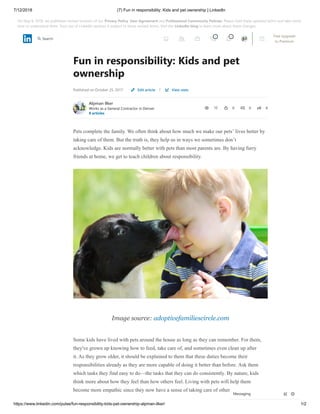 7/12/2018 (7) Fun in responsibility: Kids and pet ownership | LinkedIn
https://www.linkedin.com/pulse/fun-responsibility-kids-pet-ownership-alpman-ilker/ 1/2
Fun in responsibility: Kids and pet
ownership
Published on October 25, 2017 |
Alpman Ilker
Works as a General Contractor in Denver
8 articles
12 0 0 8
Pets complete the family. We often think about how much we make our pets’ lives better by
taking care of them. But the truth is, they help us in ways we sometimes don’t
acknowledge. Kids are normally better with pets than most parents are. By having furry
friends at home, we get to teach children about responsibility.
Image source: adoptivefamiliescircle.com
Some kids have lived with pets around the house as long as they can remember. For them,
they've grown up knowing how to feed, take care of, and sometimes even clean up after
it. As they grow older, it should be explained to them that these duties become their
responsibilities already as they are more capable of doing it better than before. Ask them
which tasks they find easy to do—the tasks that they can do consistently. By nature, kids
think more about how they feel than how others feel. Living with pets will help them
become more empathic since they now have a sense of taking care of others.
Edit article View stats
Messaging
3 4 Free Upgrade
to Premium
Search
On May 8, 2018, we published revised versions of our Privacy Policy, User Agreement and Professional Community Policies. Please read these updated terms and take some
time to understand them. Your use of LinkedIn services is subject to these revised terms. Visit the LinkedIn blog to learn more about these changes.
 