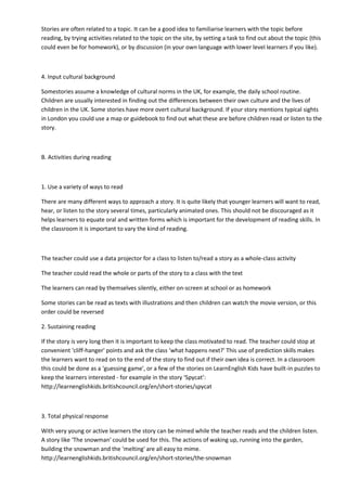 Stories are often related to a topic. It can be a good idea to familiarise learners with the topic before
reading, by trying activities related to the topic on the site, by setting a task to find out about the topic (this
could even be for homework), or by discussion (in your own language with lower level learners if you like).
4. Input cultural background
Somestories assume a knowledge of cultural norms in the UK, for example, the daily school routine.
Children are usually interested in finding out the differences between their own culture and the lives of
children in the UK. Some stories have more overt cultural background. If your story mentions typical sights
in London you could use a map or guidebook to find out what these are before children read or listen to the
story.
B. Activities during reading
1. Use a variety of ways to read
There are many different ways to approach a story. It is quite likely that younger learners will want to read,
hear, or listen to the story several times, particularly animated ones. This should not be discouraged as it
helps learners to equate oral and written forms which is important for the development of reading skills. In
the classroom it is important to vary the kind of reading.
The teacher could use a data projector for a class to listen to/read a story as a whole-class activity
The teacher could read the whole or parts of the story to a class with the text
The learners can read by themselves silently, either on-screen at school or as homework
Some stories can be read as texts with illustrations and then children can watch the movie version, or this
order could be reversed
2. Sustaining reading
If the story is very long then it is important to keep the class motivated to read. The teacher could stop at
convenient ‘cliff-hanger' points and ask the class ‘what happens next?' This use of prediction skills makes
the learners want to read on to the end of the story to find out if their own idea is correct. In a classroom
this could be done as a ‘guessing game', or a few of the stories on LearnEnglish Kids have built-in puzzles to
keep the learners interested - for example in the story ‘Spycat’:
http://learnenglishkids.britishcouncil.org/en/short-stories/spycat
3. Total physical response
With very young or active learners the story can be mimed while the teacher reads and the children listen.
A story like ‘The snowman' could be used for this. The actions of waking up, running into the garden,
building the snowman and the ‘melting' are all easy to mime.
http://learnenglishkids.britishcouncil.org/en/short-stories/the-snowman
 