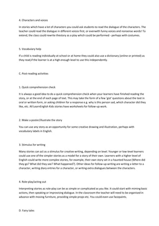 4. Characters and voices
In stories which have a lot of characters you could ask students to read the dialogue of the characters. The
teacher could read the dialogue in different voices first, or evenwith funny voices and nonsense words! To
extend, the class could rewrite thestory as a play which could be performed - perhaps with costumes.
5. Vocabulary help
If a child is reading individually at school or at home they could also use a dictionary (online or printed) as
they read,if the learner is at a high enough level to use this independently.
C. Post-reading activities
1. Quick comprehension check
It is always a good idea to do a quick comprehension check when your learners have finished reading the
story, or at the end of each page of text. This may take the form of a few ‘gist' questions about the text in
oral or written form, or asking children for a response e.g. why is this person sad, which character did they
like, etc. All LearnEnglish Kids stories have worksheets for follow-up work.
2. Make a poster/illustrate the story
You can use any story as an opportunity for some creative drawing and illustration, perhaps with
vocabulary labels in English.
3. Stimulus for writing
Many stories can act as a stimulus for creative writing, depending on level. Younger or low-level learners
could use one of the simpler stories as a model for a story of their own. Learners with a higher level of
English could write more complex stories, for example, their own story set in a haunted house (Where did
they go? What did they see? What happened?). Other ideas for follow-up writing are writing a letter to a
character, writing diary entries for a character, or writing extra dialogues between the characters.
4. Role-play/acting out
Interpreting stories as role-play can be as simple or complicated as you like. It could start with miming basic
actions, then speaking or improvising dialogue. In the classroom the teacher will need to be organised in
advance with moving furniture, providing simple props etc. You could even use facepaints.
D. Fairy tales
 