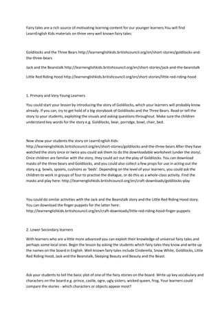 Fairy tales are a rich source of motivating learning content for our younger learners.You will find
LearnEnglish Kids materials on three very well known fairy tales:
Goldilocks and the Three Bears http://learnenglishkids.britishcouncil.org/en/short-stories/goldilocks-and-
the-three-bears
Jack and the Beanstalk http://learnenglishkids.britishcouncil.org/en/short-stories/jack-and-the-beanstalk
Little Red Riding Hood http://learnenglishkids.britishcouncil.org/en/short-stories/little-red-riding-hood
1. Primary and Very Young Learners
You could start your lesson by introducing the story of Goldilocks, which your learners will probably know
already. If you can, try to get hold of a big storybook of Goldilocks and the Three Bears. Read or tell the
story to your students, exploiting the visuals and asking questions throughout. Make sure the children
understand key words for the story e.g. Goldilocks, bear, porridge, bowl, chair, bed.
Now show your students the story on LearnEnglish Kids:
http://learnenglishkids.britishcouncil.org/en/short-stories/goldilocks-and-the-three-bears After they have
watched the story once or twice you could ask them to do the downloadable worksheet (under the story).
Once children are familiar with the story, they could act out the play of Goldilocks. You can download
masks of the three bears and Goldilocks, and you could also collect a few props for use in acting out the
story e.g. bowls, spoons, cushions as ‘beds'. Depending on the level of your learners, you could ask the
children to work in groups of four to practise the dialogue, or do this as a whole-class activity. Find the
masks and play here: http://learnenglishkids.britishcouncil.org/en/craft-downloads/goldilocks-play
You could do similar activities with the Jack and the Beanstalk story and the Little Red Riding Hood story.
You can download the finger puppets for the latter here:
http://learnenglishkids.britishcouncil.org/en/craft-downloads/little-red-riding-hood-finger-puppets
2. Lower Secondary learners
With learners who are a little more advanced you can exploit their knowledge of universal fairy tales and
perhaps some local ones. Begin the lesson by asking the students which fairy tales they know and write up
the names on the board in English. Well-known fairy tales include Cinderella, Snow White, Goldilocks, Little
Red Riding Hood, Jack and the Beanstalk, Sleeping Beauty and Beauty and the Beast.
Ask your students to tell the basic plot of one of the fairy stories on the board. Write up key vocabulary and
characters on the board e.g. prince, castle, ogre, ugly sisters, wicked queen, frog. Your learners could
compare the stories - which characters or objects appear most?
 