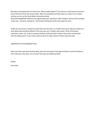 Now discuss the typical plot of a fairy story. What usually happens? If you like you could show your learners
one of the stories from the section above. After the vocabulary and story input, as a lead-in to a creative
activity, you can use the Story Maker interactive activity
http://learnenglishkids.britishcouncil.org/en/make-your-own/story-maker Students choose all the variables
in the story - character, setting etc - but the basic framework of the story stays the same.
Finally you can ask your students to write their own fairy tale, or a modern fairy story. Ask your students to
think about what would be different if the tale were set in modern-day society. Think of the places,
characters, events, etc. In pairs or groups students could write their modern-day version and illustrate
them for display work. Or your class could use them to make a book of modern-day fairy tales.
Updated by the TeachingEnglish team
When you have used some of these ideas, why not come back to this page and leave a comment below to
tell us how your class went. Let us know if you have any additional ideas!
Author:
Sue Clarke
 