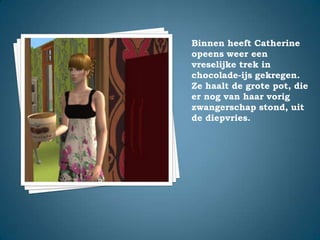 Binnen heeft Catherine opeens weer een vreselijke trek in chocolade-ijs gekregen. Ze haalt de grote pot, die er nog van haar vorig zwangerschap stond, uit de diepvries.