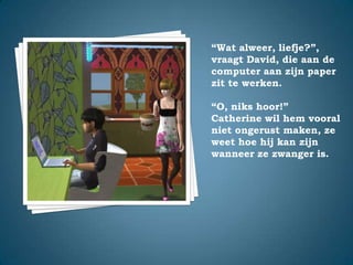 “Wat alweer, liefje?”,vraagt David, die aan de computer aan zijn paper zit te werken.“O, niks hoor!”Catherine wil hem vooral niet ongerust maken, ze weet hoe hij kan zijn wanneer ze zwanger is.