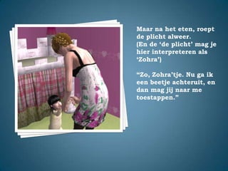 Maar na het eten, roept de plicht alweer.(En de ‘de plicht’ mag je hier interpreteren als ‘Zohra’)“Zo, Zohra’tje. Nu ga ik een beetje achteruit, en dan mag jij naar me toestappen.”