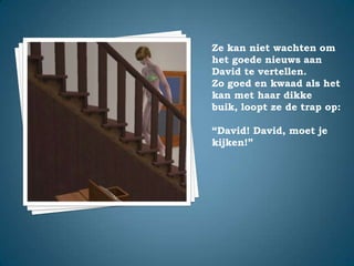 Ze kan niet wachten om het goede nieuws aan David te vertellen.Zo goed en kwaad als het kan met haar dikke buik, loopt ze de trap op:“David! David, moet je kijken!”