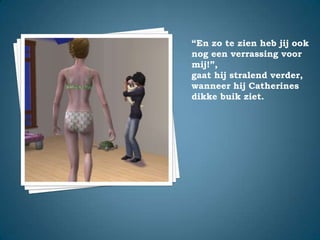 “En zo te zien heb jij ook nog een verrassing voor mij!”,gaat hij stralend verder, wanneer hij Catherines dikke buik ziet.