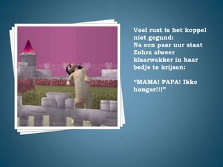 Veel rust is het koppel niet gegund:Na een paar uur staat Zohra alweer klaarwakker in haar bedje te krijsen:“MAMA! PAPA! Ikke honger!!!”