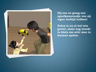 Hij zou zo graag een speelkameraadje van zij eigen leeftijd hebben!Zohra is nu al wel iets groter, maar nog steeds te klein om echt mee te kunnen spelen.