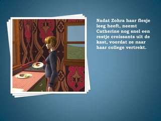 Nadat Zohra haar flesje leeg heeft, neemt Catherine nog snel een restje croissants uit de kast, voordat ze naar haar college vertrekt.