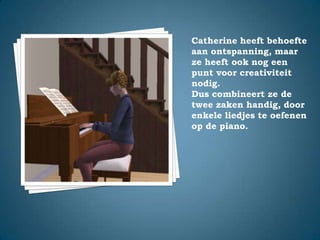 Catherine heeft behoefte aan ontspanning, maar ze heeft ook nog een punt voor creativiteit nodig.Dus combineert ze de twee zaken handig, door enkele liedjes te oefenen op de piano.
