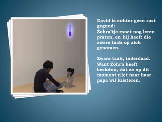 David is echter geen rust gegund:Zohra’tje moet nog leren praten, en hij heeft die zware taak op zich genomen.Zware taak, inderdaad. Want Zohra heeft besloten, dat ze op dit moment niet naar haar papa wil luisteren.