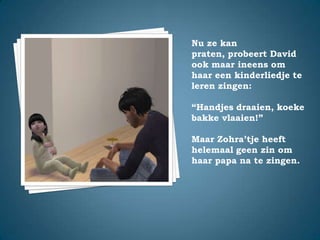 Nu ze kan praten, probeert David ook maar ineens om haar een kinderliedje te leren zingen:“Handjes draaien, koekebakke vlaaien!”Maar Zohra’tje heeft helemaal geen zin om haar papa na te zingen.