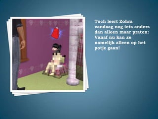 Toch leert Zohra vandaag nog iets anders dan alleen maar praten:Vanaf nu kan ze namelijk alleen op het potje gaan!