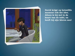 David krijgt op hetzelfde moment ook dat idee. Alleen is hij wel in de buurt van de tafel, en heeft hij zijn kleren aan!