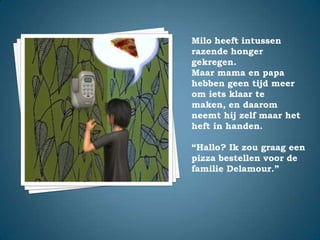 Milo heeft intussen razende honger gekregen.Maar mama en papa hebben geen tijd meer om iets klaar te maken, en daarom neemt hij zelf maar het heft in handen.“Hallo? Ik zou graag een pizza bestellen voor de familie Delamour.”
