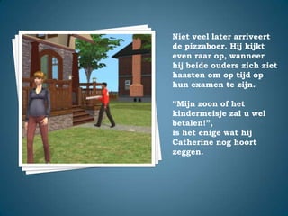 Niet veel later arriveert de pizzaboer. Hij kijkt even raar op, wanneer hij beide ouders zich ziet haasten om op tijd op hun examen te zijn.“Mijn zoon of het kindermeisje zal u wel betalen!”,is het enige wat hij Catherine nog hoort zeggen.