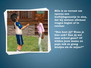 Milo is zo verrast om opeens een leeftijdsgenootje te zien, dat hij meteen allemaal vragen begint af te ratelen:“Hoe heet jij? Woon je hier ook? Kan jij wel naar school gaan? Of wilden jouw mama en papa ook zo graag kindjes als de mijne?”