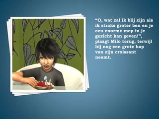 “O, wat zal ik blij zijn als ik straks groter ben en je een enorme mep in je gezicht kan geven!”,plaagt Milo terug, terwijl hij nog een grote hap van zijn croissant neemt.
