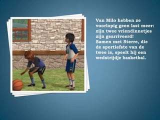 Van Milo hebben ze voorlopig geen last meer: zijn twee vriendinnetjes zijn gearriveerd!Samen met Sterre, die de sportiefste van de twee is, speelt hij een wedstrijdje basketbal.