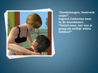 “Goedemorgen, feestvarkentje!”,begroet Catherine hem in de woonkamer,“Vertel eens, wat zou je graag als ontbijt willen hebben?”