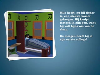 Milo heeft, nu hij tiener is, een nieuwe kamer gekregen. Hij kruipt meteen in zijn bed, want hij valt bijna om van de slaap.En morgen heeft hij al zijn eerste college!