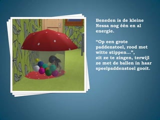 Beneden is de kleine Nessa nog één en al energie.“Op een grote paddenstoel, rood met witte stippen…”,zit ze te zingen, terwijl ze met de ballen in haar speelpaddenstoel gooit.