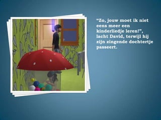“Zo, jouw moet ik niet eens meer een kinderliedje leren!”,lacht David, terwijl hij zijn zingende dochtertje passeert.