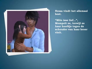 Nessa vindt het allemaal best.“Milo isse lief…”,Mompelt ze, terwijl ze haar hoofdje tegen de schouder van haar broer vleit.