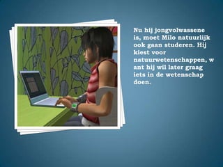 Nu hij jongvolwassene is, moet Milo natuurlijk ook gaan studeren. Hij kiest voor natuurwetenschappen, want hij wil later graag iets in de wetenschap doen. 