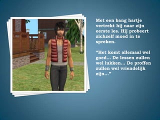 Met een bang hartje vertrekt hij naar zijn eerste les. Hij probeert zichzelf moed in te spreken.“Het komt allemaal wel goed… De lessen zullen wel lukken… De proffen zullen wel vriendelijk zijn…”