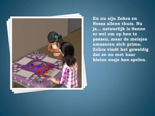 En nu zijn Zohra en Nessa alleen thuis. Nu ja… natuurlijk is Sanne er wel om op hen te passen, maar de meisjes amuseren zich prima.Zohra vindt het geweldig dat ze nu met haar kleine zusje kan spelen.