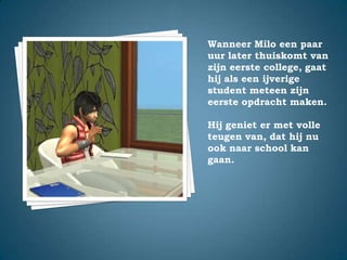 Wanneer Milo een paar uur later thuiskomt van zijn eerste college, gaat hij als een ijverige student meteen zijn eerste opdracht maken.Hij geniet er met volle teugen van, dat hij nu ook naar school kan gaan.