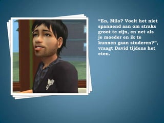 “En, Milo? Voelt het niet spannend aan om straks groot te zijn, en net als je moeder en ik te kunnen gaan studeren?”,vraagt David tijdens het eten.