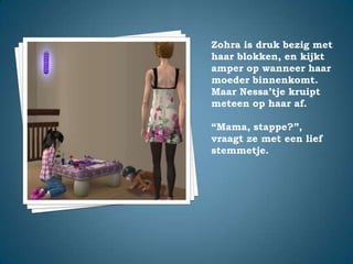 Zohra is druk bezig met haar blokken, en kijkt amper op wanneer haar moeder binnenkomt. Maar Nessa’tje kruipt meteen op haar af.“Mama, stappe?”,vraagt ze met een lief stemmetje.