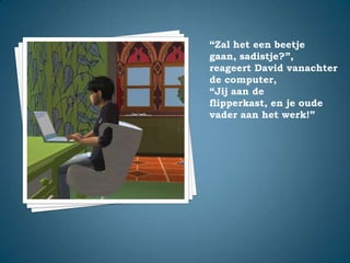 “Zal het een beetje gaan, sadistje?”,reageert David vanachter de computer,“Jij aan de flipperkast, en je oude vader aan het werk!”
