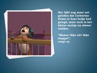 Het lijkt nog maar net geleden dat Catherine Nessa in haar bedje had gelegd, maar toch is het kleine meisje nu alweer wakker.“Mama! Ikke uit! Ikke stappe!”,roept ze.