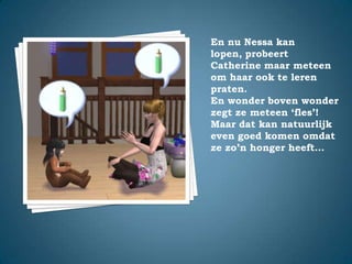 En nu Nessa kan lopen, probeert Catherine maar meteen om haar ook te leren praten.En wonder boven wonder zegt ze meteen ‘fles’!Maar dat kan natuurlijk even goed komen omdat ze zo’n honger heeft…