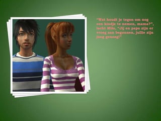 “Wat houdt je tegen om nog
een kindje te nemen, mama?”,
lacht Milo, “Jij en papa zijn er
vroeg aan begonnen, jullie zijn
jong genoeg!”
 