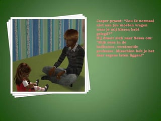 Jasper proest: “Zou ík normaal
niet aan jou moeten vragen
waar je mij kleren hebt
gelegd?”
Hij draait zich naar Nessa om:
“Kijk eens in de
badkamer, verstrooide
professor. Misschien heb je het
daar ergens laten liggen!”
 