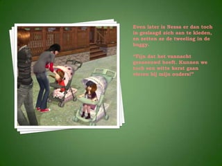 Even later is Nessa er dan toch
in geslaagd zich aan te kleden,
en zetten ze de tweeling in de
buggy.

“Fijn dat het vannacht
gesneeuwd heeft. Kunnen we
toch een witte kerst gaan
vieren bij mijn ouders!”
 